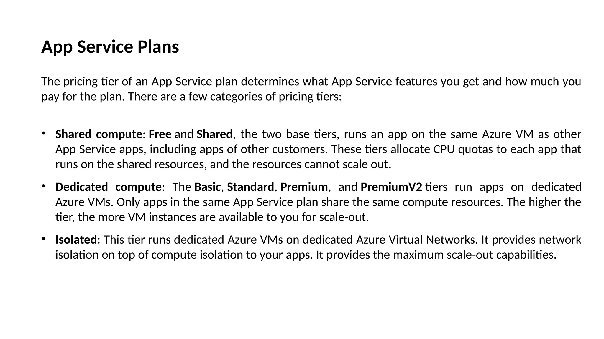 App Service Plans
The pricing tier of an App Service plan determines what App Service features you get and how much you
pay for the plan. There are a few categories of pricing tiers:
• Shared compute: Free and Shared, the two base tiers, runs an app on the same Azure VM as other
App Service apps, including apps of other customers. These tiers allocate CPU quotas to each app that
runs on the shared resources, and the resources cannot scale out.
• Dedicated compute: The Basic, Standard, Premium, and PremiumV2 tiers run apps on dedicated
Azure VMs. Only apps in the same App Service plan share the same compute resources. The higher the
tier, the more VM instances are available to you for scale-out.
• Isolated: This tier runs dedicated Azure VMs on dedicated Azure Virtual Networks. It provides network
isolation on top of compute isolation to your apps. It provides the maximum scale-out capabilities.
 