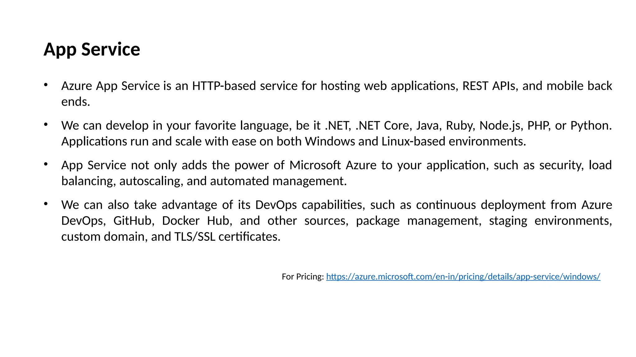 App Service
• Azure App Service is an HTTP-based service for hosting web applications, REST APIs, and mobile back
ends.
• We can develop in your favorite language, be it .NET, .NET Core, Java, Ruby, Node.js, PHP, or Python.
Applications run and scale with ease on both Windows and Linux-based environments.
• App Service not only adds the power of Microsoft Azure to your application, such as security, load
balancing, autoscaling, and automated management.
• We can also take advantage of its DevOps capabilities, such as continuous deployment from Azure
DevOps, GitHub, Docker Hub, and other sources, package management, staging environments,
custom domain, and TLS/SSL certificates.
For Pricing: https://azure.microsoft.com/en-in/pricing/details/app-service/windows/
 