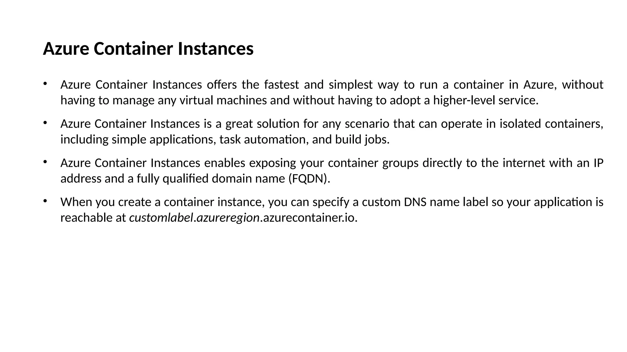 Azure Container Instances
• Azure Container Instances offers the fastest and simplest way to run a container in Azure, without
having to manage any virtual machines and without having to adopt a higher-level service.
• Azure Container Instances is a great solution for any scenario that can operate in isolated containers,
including simple applications, task automation, and build jobs.
• Azure Container Instances enables exposing your container groups directly to the internet with an IP
address and a fully qualified domain name (FQDN).
• When you create a container instance, you can specify a custom DNS name label so your application is
reachable at customlabel.azureregion.azurecontainer.io.
 