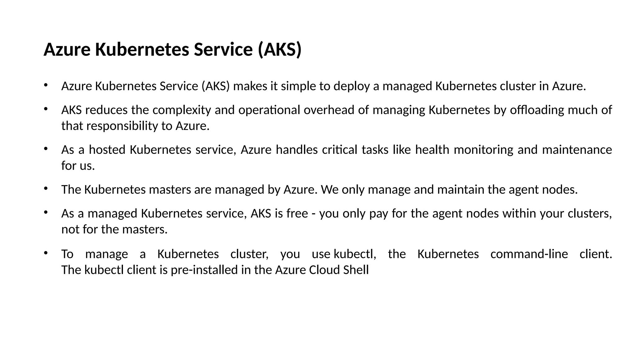 Azure Kubernetes Service (AKS)
• Azure Kubernetes Service (AKS) makes it simple to deploy a managed Kubernetes cluster in Azure.
• AKS reduces the complexity and operational overhead of managing Kubernetes by offloading much of
that responsibility to Azure.
• As a hosted Kubernetes service, Azure handles critical tasks like health monitoring and maintenance
for us.
• The Kubernetes masters are managed by Azure. We only manage and maintain the agent nodes.
• As a managed Kubernetes service, AKS is free - you only pay for the agent nodes within your clusters,
not for the masters.
• To manage a Kubernetes cluster, you use kubectl, the Kubernetes command-line client.
The kubectl client is pre-installed in the Azure Cloud Shell
 
