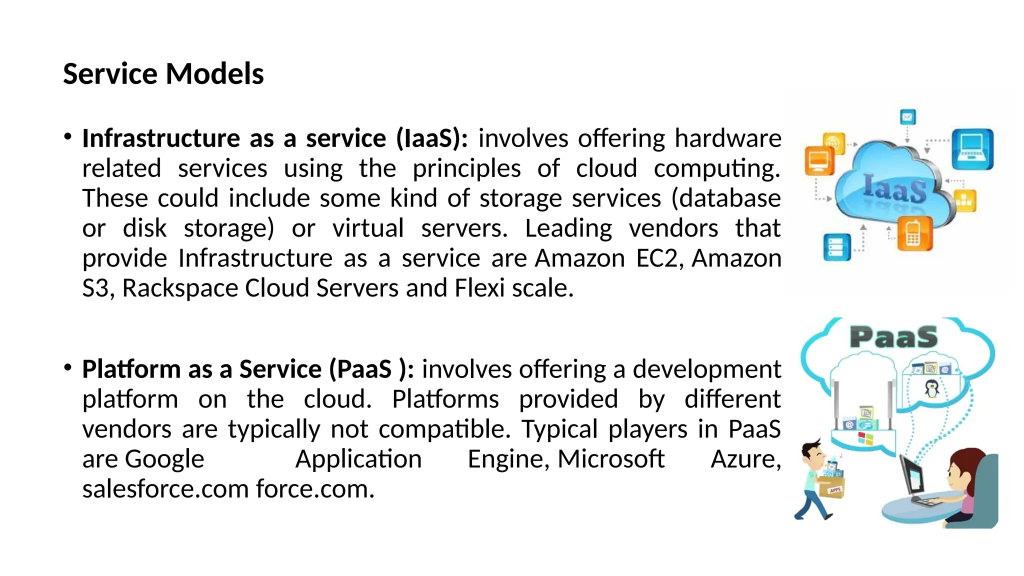 Service Models
• Infrastructure as a service (IaaS): involves offering hardware
related services using the principles of cloud computing.
These could include some kind of storage services (database
or disk storage) or virtual servers. Leading vendors that
provide Infrastructure as a service are Amazon EC2, Amazon
S3, Rackspace Cloud Servers and Flexi scale.
• Platform as a Service (PaaS ): involves offering a development
platform on the cloud. Platforms provided by different
vendors are typically not compatible. Typical players in PaaS
are Google Application Engine, Microsoft Azure,
salesforce.com force.com.
 
