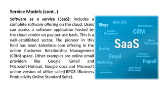 Software as a service (SaaS): includes a
complete software offering on the cloud. Users
can access a software application hosted by
the cloud vendor on pay-per-use basis. This is a
well-established sector. The pioneer in this
field has been Salesforce.com offering in the
online Customer Relationship Management
(CRM) space. Other examples are online email
providers like Google Gmail and
Microsoft Hotmail, Google docs and Microsoft
online version of office called BPOS (Business
Productivity Online Standard Suite).
Service Models (cont..)
 