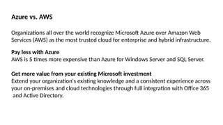 Azure vs. AWS
Organizations all over the world recognize Microsoft Azure over Amazon Web
Services (AWS) as the most trusted cloud for enterprise and hybrid infrastructure.
Pay less with Azure
AWS is 5 times more expensive than Azure for Windows Server and SQL Server.
Get more value from your existing Microsoft investment
Extend your organization's existing knowledge and a consistent experience across
your on-premises and cloud technologies through full integration with Office 365
and Active Directory.
 