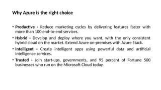 Why Azure is the right choice
• Productive - Reduce marketing cycles by delivering features faster with
more than 100 end-to-end services.
• Hybrid - Develop and deploy where you want, with the only consistent
hybrid cloud on the market. Extend Azure on-premises with Azure Stack.
• Intelligent - Create intelligent apps using powerful data and artificial
intelligence services.
• Trusted - Join start-ups, governments, and 95 percent of Fortune 500
businesses who run on the Microsoft Cloud today.
 
