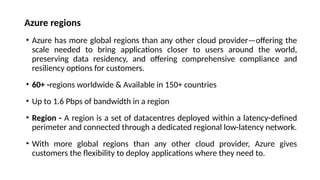 Azure regions
• Azure has more global regions than any other cloud provider—offering the
scale needed to bring applications closer to users around the world,
preserving data residency, and offering comprehensive compliance and
resiliency options for customers.
• 60+ -regions worldwide & Available in 150+ countries
• Up to 1.6 Pbps of bandwidth in a region
• Region - A region is a set of datacentres deployed within a latency-defined
perimeter and connected through a dedicated regional low-latency network.
• With more global regions than any other cloud provider, Azure gives
customers the flexibility to deploy applications where they need to.
 
