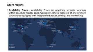 Azure regions
• Availability Zones - Availability Zones are physically separate locations
within an Azure region. Each Availability Zone is made up of one or more
datacentres equipped with independent power, cooling, and networking.
 