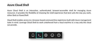 Azure Cloud Shell
Azure Cloud Shell is an interactive, authenticated, browser-accessible shell for managing Azure
resources. It provides the flexibility of choosing the shell experience that best suits the way you work,
either Bash or PowerShell.
Cloud Shell enables access to a browser-based command-line experience built with Azure management
tasks in mind. Leverage Cloud Shell to work untethered from a local machine in a way only the cloud
can provide.
 