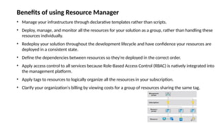 Benefits of using Resource Manager
• Manage your infrastructure through declarative templates rather than scripts.
• Deploy, manage, and monitor all the resources for your solution as a group, rather than handling these
resources individually.
• Redeploy your solution throughout the development lifecycle and have confidence your resources are
deployed in a consistent state.
• Define the dependencies between resources so they're deployed in the correct order.
• Apply access control to all services because Role-Based Access Control (RBAC) is natively integrated into
the management platform.
• Apply tags to resources to logically organize all the resources in your subscription.
• Clarify your organization's billing by viewing costs for a group of resources sharing the same tag.
 