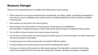 Resource Manager
There are some important factors to consider when defining your resource group:
• All the resources in your group should share the same lifecycle. You deploy, update, and delete them together. If
one resource, such as a database server, needs to exist on a different deployment cycle it should be in another
resource group.
• Each resource can only exist in one resource group.
• Some resources can exist outside of a resource group. These resources are deployed to
the subscription, management group, or tenant. Only specific resource types are supported at these scopes.
• You can add or remove a resource to a resource group at any time.
• You can move a resource from one resource group to another group. For more information, see Move resources to
new resource group or subscription.
• A resource group can contain resources that are located in different regions.
• A resource group can be used to scope access control for administrative actions.
• A resource can interact with resources in other resource groups. This interaction is common when the two
resources are related but don't share the same lifecycle (for example, web apps connecting to a database).
 