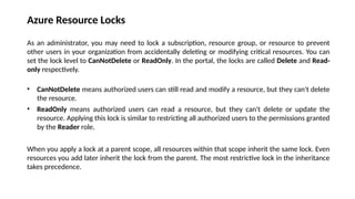 Azure Resource Locks
As an administrator, you may need to lock a subscription, resource group, or resource to prevent
other users in your organization from accidentally deleting or modifying critical resources. You can
set the lock level to CanNotDelete or ReadOnly. In the portal, the locks are called Delete and Read-
only respectively.
• CanNotDelete means authorized users can still read and modify a resource, but they can't delete
the resource.
• ReadOnly means authorized users can read a resource, but they can't delete or update the
resource. Applying this lock is similar to restricting all authorized users to the permissions granted
by the Reader role.
When you apply a lock at a parent scope, all resources within that scope inherit the same lock. Even
resources you add later inherit the lock from the parent. The most restrictive lock in the inheritance
takes precedence.
 