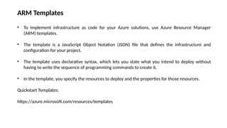 ARM Templates
• To implement infrastructure as code for your Azure solutions, use Azure Resource Manager
(ARM) templates.
• The template is a JavaScript Object Notation (JSON) file that defines the infrastructure and
configuration for your project.
• The template uses declarative syntax, which lets you state what you intend to deploy without
having to write the sequence of programming commands to create it.
• In the template, you specify the resources to deploy and the properties for those resources.
Quickstart Templates:
https://azure.microsoft.com/resources/templates
 