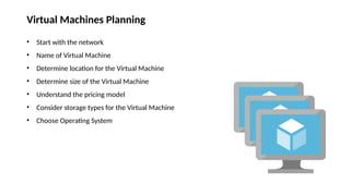 Virtual Machines Planning
• Start with the network
• Name of Virtual Machine
• Determine location for the Virtual Machine
• Determine size of the Virtual Machine
• Understand the pricing model
• Consider storage types for the Virtual Machine
• Choose Operating System
 