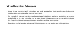 Virtual Machines Extensions
• Azure virtual machine (VM) extensions are small applications that provide post-deployment
configuration and automation tasks on Azure VMs.
• For example, if a virtual machine requires software installation, anti-virus protection, or to run a
script inside of it, a VM extension can be used. Azure VM extensions can be run with the Azure
CLI, PowerShell, Azure Resource Manager templates, and the Azure portal.
• Extensions can be bundled with a new VM deployment, or run against any existing system.
 
