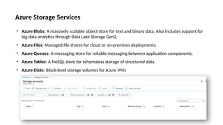 Azure Storage Services
• Azure Blobs: A massively scalable object store for text and binary data. Also includes support for
big data analytics through Data Lake Storage Gen2.
• Azure Files: Managed file shares for cloud or on-premises deployments.
• Azure Queues: A messaging store for reliable messaging between application components.
• Azure Tables: A NoSQL store for schemaless storage of structured data.
• Azure Disks: Block-level storage volumes for Azure VMs
 