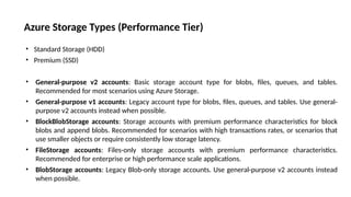 Azure Storage Types (Performance Tier)
• Standard Storage (HDD)
• Premium (SSD)
• General-purpose v2 accounts: Basic storage account type for blobs, files, queues, and tables.
Recommended for most scenarios using Azure Storage.
• General-purpose v1 accounts: Legacy account type for blobs, files, queues, and tables. Use general-
purpose v2 accounts instead when possible.
• BlockBlobStorage accounts: Storage accounts with premium performance characteristics for block
blobs and append blobs. Recommended for scenarios with high transactions rates, or scenarios that
use smaller objects or require consistently low storage latency.
• FileStorage accounts: Files-only storage accounts with premium performance characteristics.
Recommended for enterprise or high performance scale applications.
• BlobStorage accounts: Legacy Blob-only storage accounts. Use general-purpose v2 accounts instead
when possible.
 
