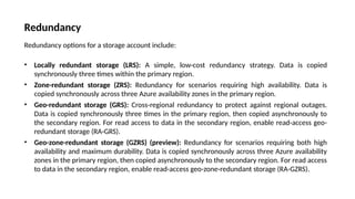Redundancy
Redundancy options for a storage account include:
• Locally redundant storage (LRS): A simple, low-cost redundancy strategy. Data is copied
synchronously three times within the primary region.
• Zone-redundant storage (ZRS): Redundancy for scenarios requiring high availability. Data is
copied synchronously across three Azure availability zones in the primary region.
• Geo-redundant storage (GRS): Cross-regional redundancy to protect against regional outages.
Data is copied synchronously three times in the primary region, then copied asynchronously to
the secondary region. For read access to data in the secondary region, enable read-access geo-
redundant storage (RA-GRS).
• Geo-zone-redundant storage (GZRS) (preview): Redundancy for scenarios requiring both high
availability and maximum durability. Data is copied synchronously across three Azure availability
zones in the primary region, then copied asynchronously to the secondary region. For read access
to data in the secondary region, enable read-access geo-zone-redundant storage (RA-GZRS).
 