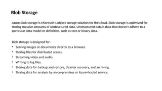 Blob Storage
Azure Blob storage is Microsoft's object storage solution for the cloud. Blob storage is optimized for
storing massive amounts of unstructured data. Unstructured data is data that doesn't adhere to a
particular data model or definition, such as text or binary data.
Blob storage is designed for:
• Serving images or documents directly to a browser.
• Storing files for distributed access.
• Streaming video and audio.
• Writing to log files.
• Storing data for backup and restore, disaster recovery, and archiving.
• Storing data for analysis by an on-premises or Azure-hosted service.
 