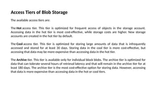 Access Tiers of Blob Storage
The available access tiers are:
The Hot access tier. This tier is optimized for frequent access of objects in the storage account.
Accessing data in the hot tier is most cost-effective, while storage costs are higher. New storage
accounts are created in the hot tier by default.
The Cool access tier. This tier is optimized for storing large amounts of data that is infrequently
accessed and stored for at least 30 days. Storing data in the cool tier is more cost-effective, but
accessing that data may be more expensive than accessing data in the hot tier.
The Archive tier. This tier is available only for individual block blobs. The archive tier is optimized for
data that can tolerate several hours of retrieval latency and that will remain in the archive tier for at
least 180 days. The archive tier is the most cost-effective option for storing data. However, accessing
that data is more expensive than accessing data in the hot or cool tiers.
 