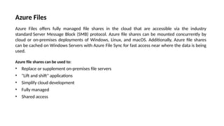 Azure Files
Azure Files offers fully managed file shares in the cloud that are accessible via the industry
standard Server Message Block (SMB) protocol. Azure file shares can be mounted concurrently by
cloud or on-premises deployments of Windows, Linux, and macOS. Additionally, Azure file shares
can be cached on Windows Servers with Azure File Sync for fast access near where the data is being
used.
Azure file shares can be used to:
• Replace or supplement on-premises file servers
• "Lift and shift" applications
• Simplify cloud development
• Fully managed
• Shared access
 