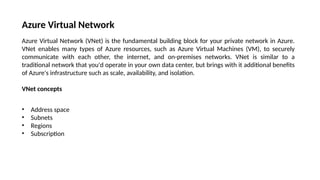 Azure Virtual Network
Azure Virtual Network (VNet) is the fundamental building block for your private network in Azure.
VNet enables many types of Azure resources, such as Azure Virtual Machines (VM), to securely
communicate with each other, the internet, and on-premises networks. VNet is similar to a
traditional network that you'd operate in your own data center, but brings with it additional benefits
of Azure's infrastructure such as scale, availability, and isolation.
VNet concepts
• Address space
• Subnets
• Regions
• Subscription
 
