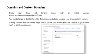 Domains and Custom Domains
• Every new Azure AD tenant comes with an initial domain
name, <domainname>.onmicrosoft.com.
• You can't change or delete the initial domain name, but you can add your organization's names.
• Adding custom domain names helps you to create user names that are familiar to your users,
such as abc@contoso.com.
 