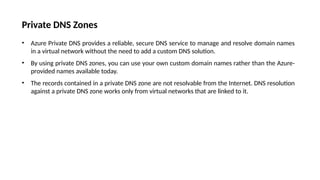 Private DNS Zones
• Azure Private DNS provides a reliable, secure DNS service to manage and resolve domain names
in a virtual network without the need to add a custom DNS solution.
• By using private DNS zones, you can use your own custom domain names rather than the Azure-
provided names available today.
• The records contained in a private DNS zone are not resolvable from the Internet. DNS resolution
against a private DNS zone works only from virtual networks that are linked to it.
 
