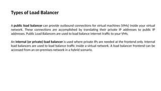Types of Load Balancer
A public load balancer can provide outbound connections for virtual machines (VMs) inside your virtual
network. These connections are accomplished by translating their private IP addresses to public IP
addresses. Public Load Balancers are used to load balance internet traffic to your VMs.
An internal (or private) load balancer is used where private IPs are needed at the frontend only. Internal
load balancers are used to load balance traffic inside a virtual network. A load balancer frontend can be
accessed from an on-premises network in a hybrid scenario.
 