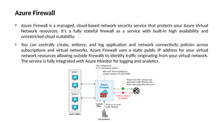 • Azure Firewall is a managed, cloud-based network security service that protects your Azure Virtual
Network resources. It's a fully stateful firewall as a service with built-in high availability and
unrestricted cloud scalability.
• You can centrally create, enforce, and log application and network connectivity policies across
subscriptions and virtual networks. Azure Firewall uses a static public IP address for your virtual
network resources allowing outside firewalls to identify traffic originating from your virtual network.
The service is fully integrated with Azure Monitor for logging and analytics.
Azure Firewall
 