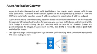 • Azure Application Gateway is a web traffic load balancer that enables you to manage traffic to your
web applications. Traditional load balancers operate at the transport layer (OSI layer 4 - TCP and
UDP) and route traffic based on source IP address and port, to a destination IP address and port.
• Application Gateway can make routing decisions based on additional attributes of an HTTP request,
for example URI path or host headers. For example, you can route traffic based on the incoming URL.
So if /images is in the incoming URL, you can route traffic to a specific set of servers (known as a
pool) configured for images. If /video is in the URL, that traffic is routed to another pool that's
optimized for videos.
• This type of routing is known as application layer (OSI layer 7) load balancing. Azure Application Gateway can do
URL-based routing and more.
Azure Application Gateway
 