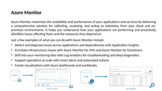 Azure Monitor
Azure Monitor maximizes the availability and performance of your applications and services by delivering
a comprehensive solution for collecting, analyzing, and acting on telemetry from your cloud and on-
premises environments. It helps you understand how your applications are performing and proactively
identifies issues affecting them and the resources they depend on.
Just a few examples of what you can do with Azure Monitor include:
• Detect and diagnose issues across applications and dependencies with Application Insights.
• Correlate infrastructure issues with Azure Monitor for VMs and Azure Monitor for Containers.
• Drill into your monitoring data with Log Analytics for troubleshooting and deep diagnostics.
• Support operations at scale with smart alerts and automated actions.
• Create visualizations with Azure dashboards and workbooks.
 