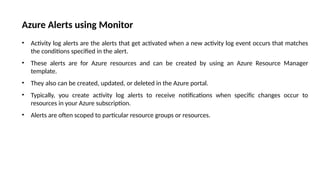 Azure Alerts using Monitor
• Activity log alerts are the alerts that get activated when a new activity log event occurs that matches
the conditions specified in the alert.
• These alerts are for Azure resources and can be created by using an Azure Resource Manager
template.
• They also can be created, updated, or deleted in the Azure portal.
• Typically, you create activity log alerts to receive notifications when specific changes occur to
resources in your Azure subscription.
• Alerts are often scoped to particular resource groups or resources.
 