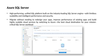 Azure SQL Server
• High-performing, unified SQL platform built on the industry-leading SQL Server engine—with limitless
scalability and intelligent performance and security.
• Migrate without needing to redesign your apps, improve performance of existing apps and build
highly scalable cloud services by switching to Azure—the best cloud destination for your mission-
critical SQL Server workload
 