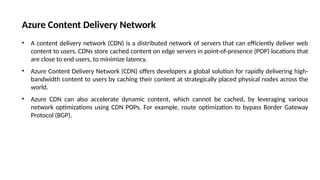 Azure Content Delivery Network
• A content delivery network (CDN) is a distributed network of servers that can efficiently deliver web
content to users. CDNs store cached content on edge servers in point-of-presence (POP) locations that
are close to end users, to minimize latency.
• Azure Content Delivery Network (CDN) offers developers a global solution for rapidly delivering high-
bandwidth content to users by caching their content at strategically placed physical nodes across the
world.
• Azure CDN can also accelerate dynamic content, which cannot be cached, by leveraging various
network optimizations using CDN POPs. For example, route optimization to bypass Border Gateway
Protocol (BGP).
 