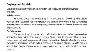 Public cloud:
In Public cloud the computing infrastructure is hosted by the cloud
vendor. The customer has no visibility and control over where the computing
infrastructure is hosted. The computing infrastructure is shared between any
organizations.
Private cloud:
The computing infrastructure is dedicated to a particular organization
and not shared with other organizations. Some experts consider that private
clouds are not real examples of cloud computing. Private clouds are more
expensive and more secure when compared to public clouds. Private clouds
are of two types: On-premise private clouds and externally hosted private
clouds.
Deployment Models
Cloud computing is typically classified in the following four deployment
models:
 