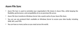 Azure File Sync
• Azure File Sync is used to centralize your organization's file shares in Azure Files, while keeping the
flexibility, performance, and compatibility of an on-premises file server.
• Azure File Sync transforms Windows Server into a quick cache of your Azure file share.
• You can use any protocol that's available on Windows Server to access your data locally, including
SMB, NFS, and FTPS.
• You can have as many caches as you need across the world.
 