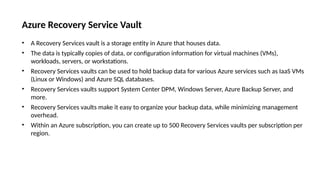 Azure Recovery Service Vault
• A Recovery Services vault is a storage entity in Azure that houses data.
• The data is typically copies of data, or configuration information for virtual machines (VMs),
workloads, servers, or workstations.
• Recovery Services vaults can be used to hold backup data for various Azure services such as IaaS VMs
(Linux or Windows) and Azure SQL databases.
• Recovery Services vaults support System Center DPM, Windows Server, Azure Backup Server, and
more.
• Recovery Services vaults make it easy to organize your backup data, while minimizing management
overhead.
• Within an Azure subscription, you can create up to 500 Recovery Services vaults per subscription per
region.
 