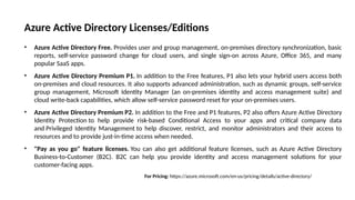 Azure Active Directory Licenses/Editions
• Azure Active Directory Free. Provides user and group management, on-premises directory synchronization, basic
reports, self-service password change for cloud users, and single sign-on across Azure, Office 365, and many
popular SaaS apps.
• Azure Active Directory Premium P1. In addition to the Free features, P1 also lets your hybrid users access both
on-premises and cloud resources. It also supports advanced administration, such as dynamic groups, self-service
group management, Microsoft Identity Manager (an on-premises identity and access management suite) and
cloud write-back capabilities, which allow self-service password reset for your on-premises users.
• Azure Active Directory Premium P2. In addition to the Free and P1 features, P2 also offers Azure Active Directory
Identity Protection to help provide risk-based Conditional Access to your apps and critical company data
and Privileged Identity Management to help discover, restrict, and monitor administrators and their access to
resources and to provide just-in-time access when needed.
• "Pay as you go" feature licenses. You can also get additional feature licenses, such as Azure Active Directory
Business-to-Customer (B2C). B2C can help you provide identity and access management solutions for your
customer-facing apps.
For Pricing: https://azure.microsoft.com/en-us/pricing/details/active-directory/
 