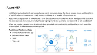 Azure MFA
• Multi-factor authentication is a process where a user is prompted during the sign-in process for an additional form
of identification, such as to enter a code on their cellphone or to provide a fingerprint scan.
• If you only use a password to authenticate a user, it leaves an insecure vector for attack. If the password is weak or
has been exposed elsewhere, is it really the user signing in with the username and password, or is it an attacker?
• When you require a second form of authentication, security is increased as this additional factor isn't something
that's easy for an attacker to obtain or duplicate.
• Available verification methods
• Microsoft Authenticator app
• OATH Hardware token
• SMS
• Voice call
 