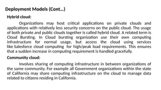 Deployment Models (Cont…)
Hybrid cloud:
Organizations may host critical applications on private clouds and
applications with relatively less security concerns on the public cloud. The usage
of both private and public clouds together is called hybrid cloud. A related term is
Cloud Bursting. In Cloud bursting organization use their own computing
infrastructure for normal usage, but access the cloud using services
like Salesforce cloud computing for high/peak load requirements. This ensures
that a sudden increase in computing requirement is handled gracefully.
Community cloud:
Involves sharing of computing infrastructure in between organizations of
the same community. For example all Government organizations within the state
of California may share computing infrastructure on the cloud to manage data
related to citizens residing in California.
 