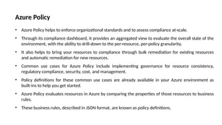 Azure Policy
• Azure Policy helps to enforce organizational standards and to assess compliance at-scale.
• Through its compliance dashboard, it provides an aggregated view to evaluate the overall state of the
environment, with the ability to drill-down to the per-resource, per-policy granularity.
• It also helps to bring your resources to compliance through bulk remediation for existing resources
and automatic remediation for new resources.
• Common use cases for Azure Policy include implementing governance for resource consistency,
regulatory compliance, security, cost, and management.
• Policy definitions for these common use cases are already available in your Azure environment as
built-ins to help you get started.
• Azure Policy evaluates resources in Azure by comparing the properties of those resources to business
rules.
• These business rules, described in JSON format, are known as policy definitions.
 