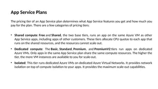 App Service Plans
The pricing tier of an App Service plan determines what App Service features you get and how much you
pay for the plan. There are a few categories of pricing tiers:
• Shared compute: Free and Shared, the two base tiers, runs an app on the same Azure VM as other
App Service apps, including apps of other customers. These tiers allocate CPU quotas to each app that
runs on the shared resources, and the resources cannot scale out.
• Dedicated compute: The Basic, Standard, Premium, and PremiumV2 tiers run apps on dedicated
Azure VMs. Only apps in the same App Service plan share the same compute resources. The higher the
tier, the more VM instances are available to you for scale-out.
• Isolated: This tier runs dedicated Azure VMs on dedicated Azure Virtual Networks. It provides network
isolation on top of compute isolation to your apps. It provides the maximum scale-out capabilities.
 