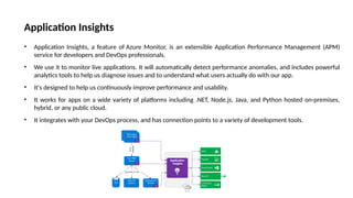 Application Insights
• Application Insights, a feature of Azure Monitor, is an extensible Application Performance Management (APM)
service for developers and DevOps professionals.
• We use it to monitor live applications. It will automatically detect performance anomalies, and includes powerful
analytics tools to help us diagnose issues and to understand what users actually do with our app.
• It's designed to help us continuously improve performance and usability.
• It works for apps on a wide variety of platforms including .NET, Node.js, Java, and Python hosted on-premises,
hybrid, or any public cloud.
• It integrates with your DevOps process, and has connection points to a variety of development tools.
 