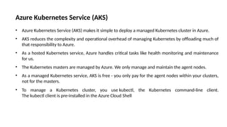 Azure Kubernetes Service (AKS)
• Azure Kubernetes Service (AKS) makes it simple to deploy a managed Kubernetes cluster in Azure.
• AKS reduces the complexity and operational overhead of managing Kubernetes by offloading much of
that responsibility to Azure.
• As a hosted Kubernetes service, Azure handles critical tasks like health monitoring and maintenance
for us.
• The Kubernetes masters are managed by Azure. We only manage and maintain the agent nodes.
• As a managed Kubernetes service, AKS is free - you only pay for the agent nodes within your clusters,
not for the masters.
• To manage a Kubernetes cluster, you use kubectl, the Kubernetes command-line client.
The kubectl client is pre-installed in the Azure Cloud Shell
 
