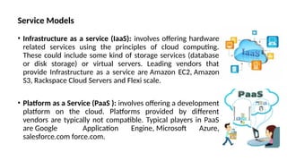 Service Models
• Infrastructure as a service (IaaS): involves offering hardware
related services using the principles of cloud computing.
These could include some kind of storage services (database
or disk storage) or virtual servers. Leading vendors that
provide Infrastructure as a service are Amazon EC2, Amazon
S3, Rackspace Cloud Servers and Flexi scale.
• Platform as a Service (PaaS ): involves offering a development
platform on the cloud. Platforms provided by different
vendors are typically not compatible. Typical players in PaaS
are Google Application Engine, Microsoft Azure,
salesforce.com force.com.
 
