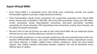 • Azure Virtual WAN is a networking service that brings many networking, security, and routing
functionalities together to provide a single operational interface.
• These functionalities include branch connectivity (via connectivity automation from Virtual WAN
Partner devices such as SD-WAN or VPN CPE), Site-to-site VPN connectivity, remote user VPN (Point-
to-site) connectivity, private (ExpressRoute) connectivity, intra-cloud connectivity (transitive
connectivity for virtual networks), VPN ExpressRoute inter-connectivity, routing, Azure Firewall, and
encryption for private connectivity.
• We don’t have to have all of these use cases to start using Virtual WAN. We can simply get started
with just one use case, and then adjust your network as it evolves.
• The Virtual WAN architecture is a hub and spoke architecture with scale and performance built in for
branches (VPN/SD-WAN devices), users (Azure VPN/OpenVPN/IKEv2 clients), ExpressRoute circuits,
and virtual networks. It enables a global transit network architecture, where the cloud hosted
network 'hub' enables transitive connectivity between endpoints that may be distributed across
different types of 'spokes'.
Azure Virtual WAN
 
