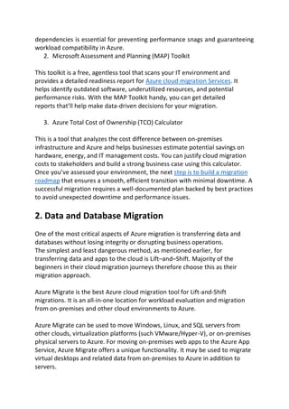 dependencies is essential for preventing performance snags and guaranteeing
workload compatibility in Azure.
2. Microsoft Assessment and Planning (MAP) Toolkit
This toolkit is a free, agentless tool that scans your IT environment and
provides a detailed readiness report for Azure cloud migration Services. It
helps identify outdated software, underutilized resources, and potential
performance risks. With the MAP Toolkit handy, you can get detailed
reports that’ll help make data-driven decisions for your migration.
3. Azure Total Cost of Ownership (TCO) Calculator
This is a tool that analyzes the cost difference between on-premises
infrastructure and Azure and helps businesses estimate potential savings on
hardware, energy, and IT management costs. You can justify cloud migration
costs to stakeholders and build a strong business case using this calculator.
Once you’ve assessed your environment, the next step is to build a migration
roadmap that ensures a smooth, efficient transition with minimal downtime. A
successful migration requires a well-documented plan backed by best practices
to avoid unexpected downtime and performance issues.
2. Data and Database Migration
One of the most critical aspects of Azure migration is transferring data and
databases without losing integrity or disrupting business operations.
The simplest and least dangerous method, as mentioned earlier, for
transferring data and apps to the cloud is Lift–and–Shift. Majority of the
beginners in their cloud migration journeys therefore choose this as their
migration approach.
Azure Migrate is the best Azure cloud migration tool for Lift-and-Shift
migrations. It is an all-in-one location for workload evaluation and migration
from on-premises and other cloud environments to Azure.
Azure Migrate can be used to move Windows, Linux, and SQL servers from
other clouds, virtualization platforms (such VMware/Hyper-V), or on-premises
physical servers to Azure. For moving on-premises web apps to the Azure App
Service, Azure Migrate offers a unique functionality. It may be used to migrate
virtual desktops and related data from on-premises to Azure in addition to
servers.
 
