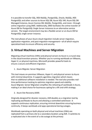 It is possible to transfer SQL, RDS MySQL, PostgreSQL, Oracle, MySQL, RDS
PostgreSQL and other sources to Azure SQL DB, Azure SQL VM, Azure SQL DB
Managed Instance, Azure Cosmos DB, MySQL, PostgreSQL, and more– through
online migration using DMS. Additionally, DMS facilitates the online transfer of
Azure DB for PostgreSQL Single Server Instances to an alternative service
version. The target environment may be a flexible server or an Azure DB for
PostgreSQL single server instance.
The next phases of your Azure cloud migration include server migration,
application migration, and post-migration management—all of which require
specialized tools to ensure efficiency and security.
3. Virtual Machines and Server Migration
Migrating virtual machines (VMs) and physical servers to Azure is a crucial step
in the cloud transition process. Whether you’re running workloads on VMware,
Hyper-V, or physical machines, Microsoft provides powerful tools to
ensure a secure and efficient migration.
1. Azure Migrate: Server Migration
This tool moves on-premises VMware, Hyper-V, and physical servers to Azure
with minimal downtime. It supports agentless migration which means
that no additional software installation is needed. The tool also provides real-
time performance tracking to optimize migration speed and stability.
Azure Migrate: Server Migration simplifies the rehosting of workloads in Azure,
making it an ideal choice for businesses opting for a lift-and-shift strategy.
2. Azure Site Recovery (ASR)
Originally designed for disaster recovery, ASR doubles as a migration tool by
replicating workloads to Azure and allowing a controlled switchover. It
supports continuous replication, ensuring minimal downtime ensuring business
continuity. It keeps workloads and apps operational during outages.
Workloads operating on both physical and virtual machines (VMs) are
replicated from a primary site to a secondary location using ASR. It switches to
a replicated site in the event of a site outage at the primary
 