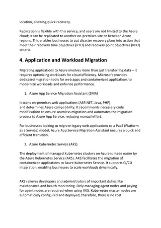 location, allowing quick recovery.
Replication is flexible with this service, and users are not limited to the Azure
cloud; it can be replicated to another on-premises site or between Azure
regions. This enables businesses to put disaster recovery plans into action that
meet their recovery time objectives (RTO) and recovery point objectives (RPO)
criteria.
4. Application and Workload Migration
Migrating applications to Azure involves more than just transferring data—it
requires optimizing workloads for cloud efficiency. Microsoft provides
dedicated migration tools for web apps and containerized applications to
modernize workloads and enhance performance.
1. Azure App Service Migration Assistant (SMA)
It scans on-premises web applications (ASP.NET, Java, PHP)
and determines Azure compatibility. It recommends necessary code
modifications to ensure seamless migration and automates the migration
process to Azure App Service, reducing manual effort.
For businesses looking to migrate legacy web applications to a PaaS (Platform
as a Service) model, Azure App Service Migration Assistant ensures a quick and
efficient transition.
2. Azure Kubernetes Service (AKS)
The deployment of managed Kubernetes clusters on Azure is made easier by
the Azure Kubernetes Service (AKS). AKS facilitates the migration of
containerized applications to Azure Kubernetes Service. It supports CI/CD
integration, enabling businesses to scale workloads dynamically.
AKS relieves developers and administrators of important duties like
maintenance and health monitoring. Only managing agent nodes and paying
for agent nodes are required when using AKS. Kubernetes master nodes are
automatically configured and deployed, therefore, there is no cost.
 