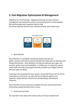 5. Post-Migration Optimization & Management
Migration isn’t the final step—ongoing monitoring, security, and cost
management are essential to ensure a successful long-term cloud adoption.
Microsoft provides post-migration tools to help
businesses optimize performance, enhance security, and control costs.
.
1. Azure Monitor
Azure Monitor is a complete monitoring solution that lets you
gather, examine and react to monitoring data from both your on-premises and
cloud environments. Azure Monitor can help you optimize your apps’ and
services’ performance and availability. It enables you to respond to system
events both manually and programmatically and gives you insight into how
well your apps are doing.
Every layer and component of your system, across both Azure and non-Azure
subscriptions and tenants, has data that Azure Monitor gathers and
organizes. Helps optimize infrastructure by identifying underutilized
resources.
Azure Monitor ensures continuous visibility into your cloud environment,
preventing unexpected performance issues.
2. Azure Security Center
You may learn more about the security status of all your hybrid cloud
 