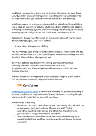 workloads—on-premises, Azure, and other cloud platforms—by using Azure
Security Center, a security management tool. It lessens your vulnerability to
assaults and enables you to react swiftly to threats that are identified.
Installing an agent on your on-premises and cloud virtual machines will allow
you to keep an eye on your security situation and spot problems like obsolete
or missing antimalware, systems with security upgrades missing, and insecure
operating system configurations that could leave them open to attack.
Additionally, it gives you information on the security status of your network,
data and storage, apps, and access controls.
3. Azure Cost Management + Billing
You may manage your billing account and subscriptions, comprehend and pay
your bill, and evaluate, track, and optimize your Microsoft Cloud expenses with
the aid of Microsoft Cost Management tool.
It provides detailed cost breakdowns to help businesses track cloud
spending, identifies unused or over-provisioned resources
to optimize costs and offers budgeting and forecasting tools to improve
financial planning.
Without proper cost management, cloud expenses can spiral out of control.
This tool ensures businesses only pay for what they use.
Conclusion
Migrating to Microsoft Azure is a transformative step for businesses looking to
improve scalability, security, and cost-efficiency. However, choosing the right
migration tools is essential for a smooth transition.
As mentioned in the blog-
 Businesses can assess their infrastructure prior to migration with the use
of assessment tools such as Azure Migrate and MAP Toolkit.
 Azure Database Migration Service and other data migration tools
guarantee data integrity and reduce downtime.
 Azure Site Recovery and other virtual machine and server migration
capabilities facilitate workload transitions while maintaining business
continuity.
 